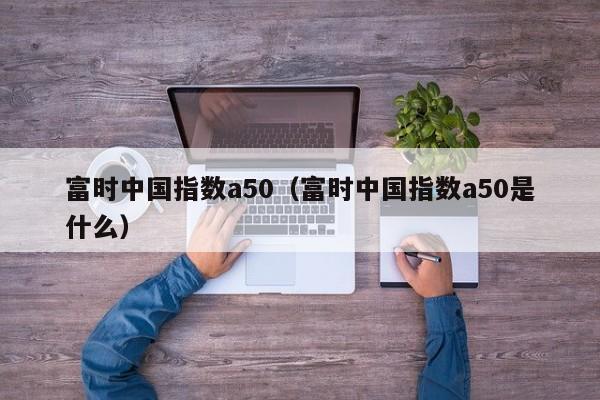 富时中国指数a50（富时中国指数a50是什么）