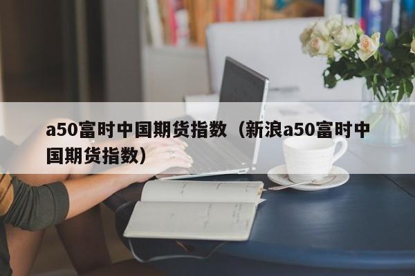 a50富时中国期货指数（新浪a50富时中国期货指数）