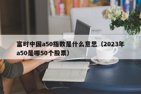 富时中国a50指数是什么意思（2023年a50是哪50个股票）