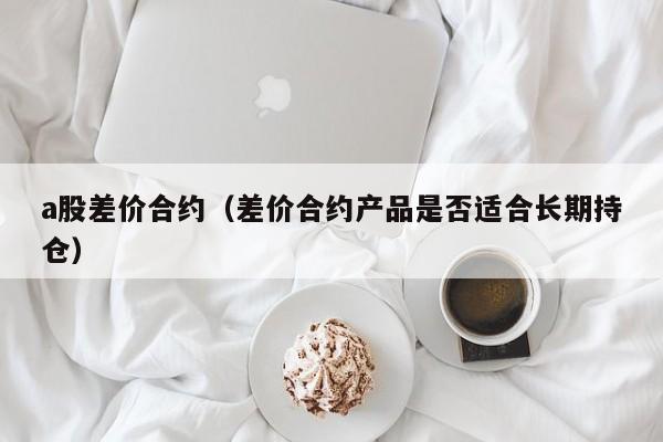 a股差价合约（差价合约产品是否适合长期持仓）
