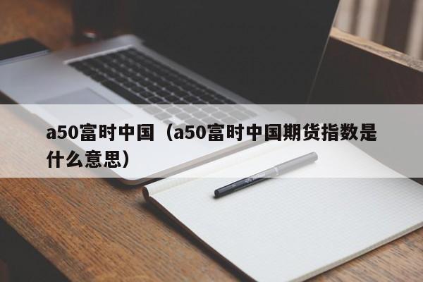 a50富时中国（a50富时中国期货指数是什么意思）