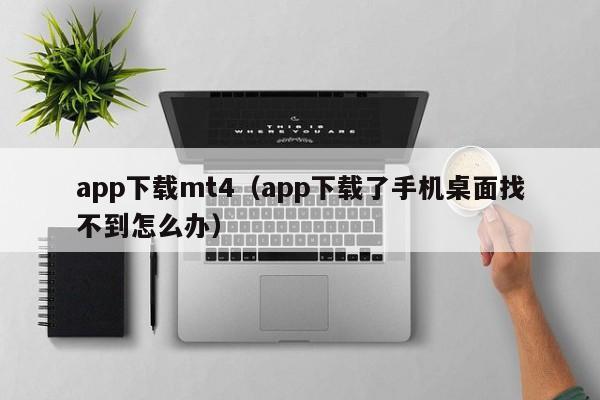 app下载mt4（app下载了手机桌面找不到怎么办）