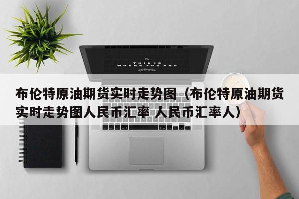 布伦特原油期货实时走势图（布伦特原油期货实时走势图人民币汇率 人民币汇率人）