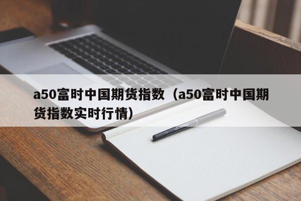 a50富时中国期货指数（a50富时中国期货指数实时行情）