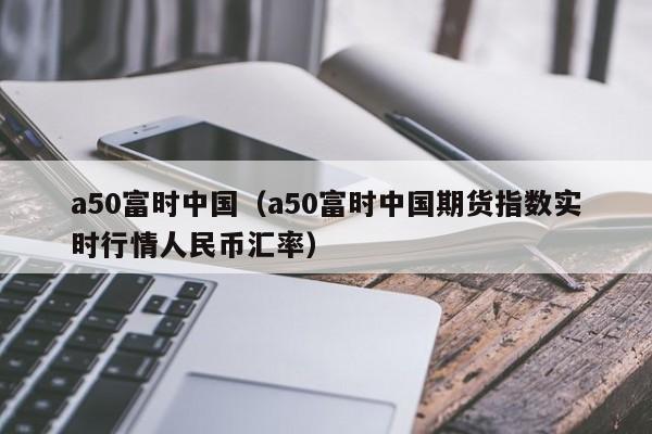 a50富时中国（a50富时中国期货指数实时行情人民币汇率）