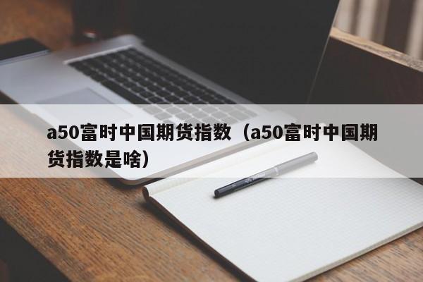 a50富时中国期货指数（a50富时中国期货指数是啥）