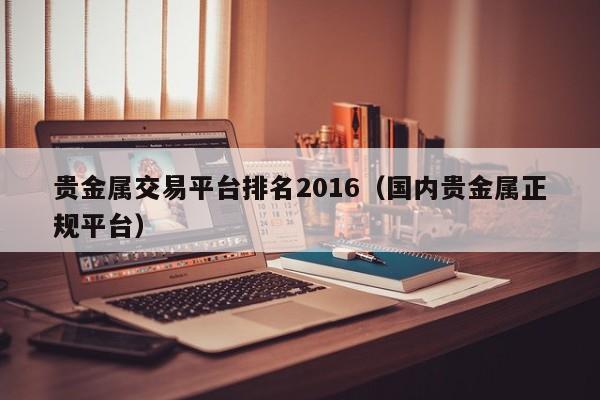 贵金属交易平台排名2016（国内贵金属正规平台）