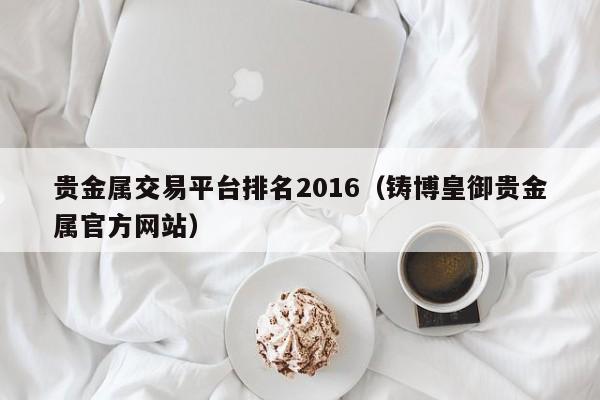 贵金属交易平台排名2016（铸博皇御贵金属官方网站）