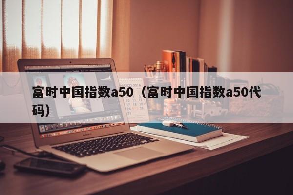 富时中国指数a50（富时中国指数a50代码）