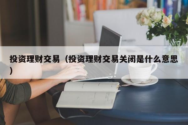 投资理财交易（投资理财交易关闭是什么意思）