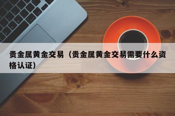贵金属黄金交易（贵金属黄金交易需要什么资格认证）