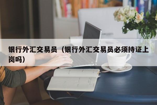 银行外汇交易员（银行外汇交易员必须持证上岗吗）