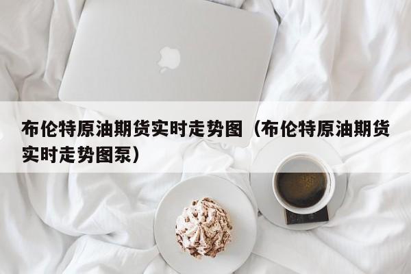 布伦特原油期货实时走势图（布伦特原油期货实时走势图泵）