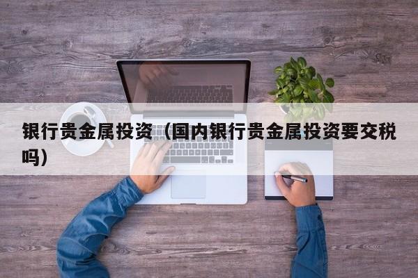 银行贵金属投资（国内银行贵金属投资要交税吗）