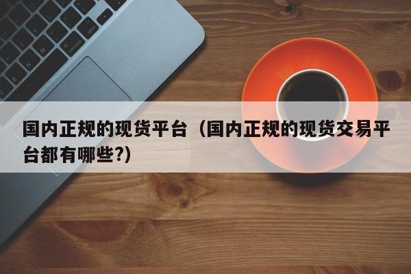 国内正规的现货平台（国内正规的现货交易平台都有哪些?）
