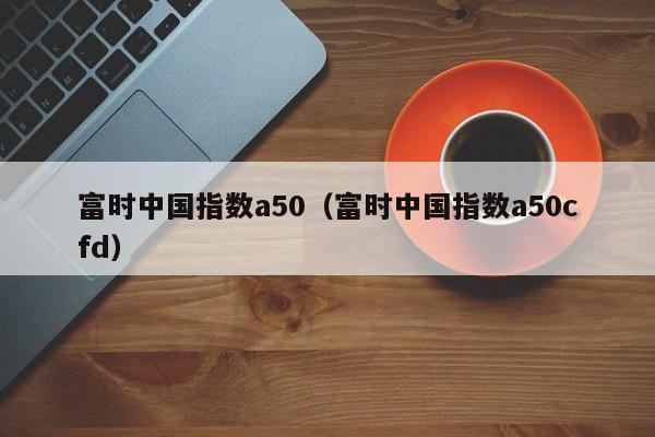 富时中国指数a50（富时中国指数a50cfd）
