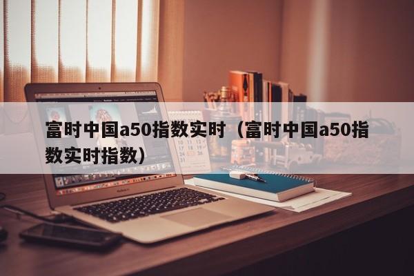 富时中国a50指数实时（富时中国a50指数实时指数）