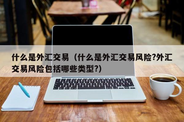 什么是外汇交易（什么是外汇交易风险?外汇交易风险包括哪些类型?）