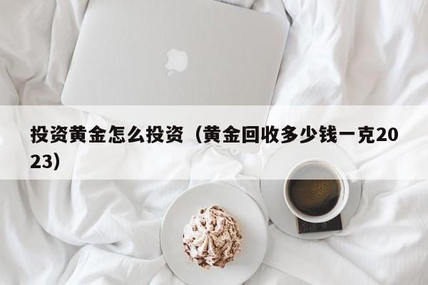 投资黄金怎么投资（黄金回收多少钱一克2023）