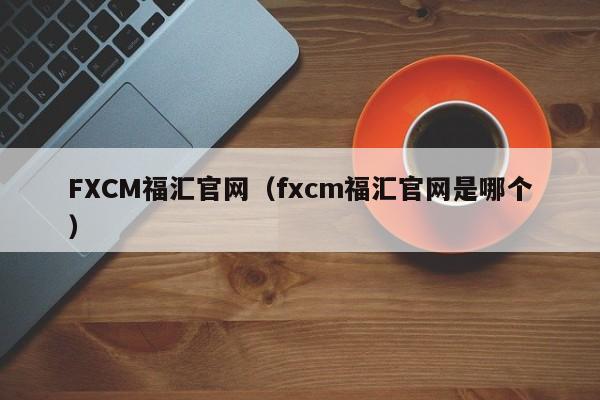 FXCM福汇官网（fxcm福汇官网是哪个）