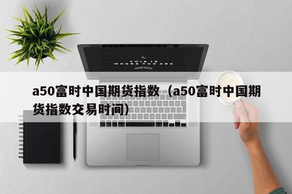 a50富时中国期货指数（a50富时中国期货指数交易时间）