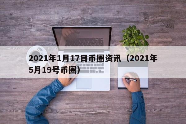 2021年1月17日币圈资讯（2021年5月19号币圈）