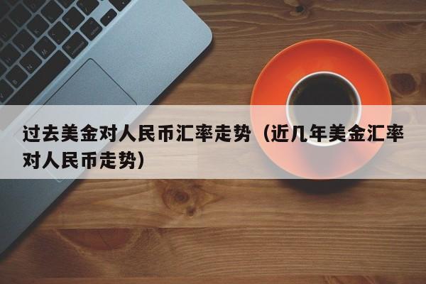 过去美金对人民币汇率走势（近几年美金汇率对人民币走势）