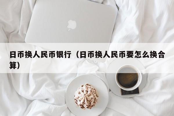 日币换人民币银行（日币换人民币要怎么换合算）