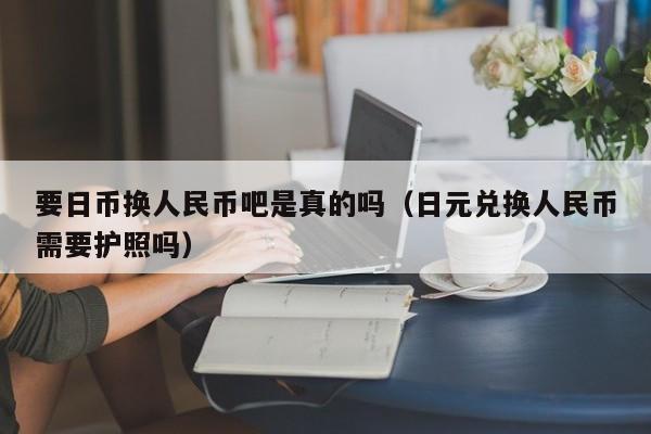 要日币换人民币吧是真的吗（日元兑换人民币需要护照吗）