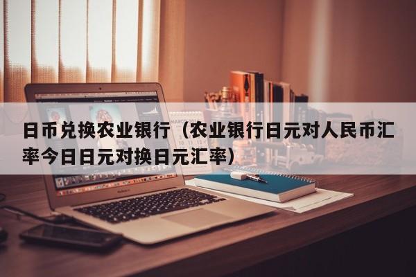 日币兑换农业银行（农业银行日元对人民币汇率今日日元对换日元汇率）