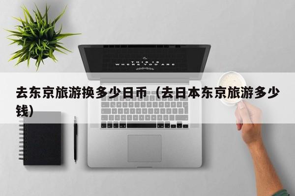 去东京旅游换多少日币（去日本东京旅游多少钱）