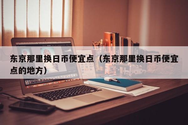东京那里换日币便宜点（东京那里换日币便宜点的地方）
