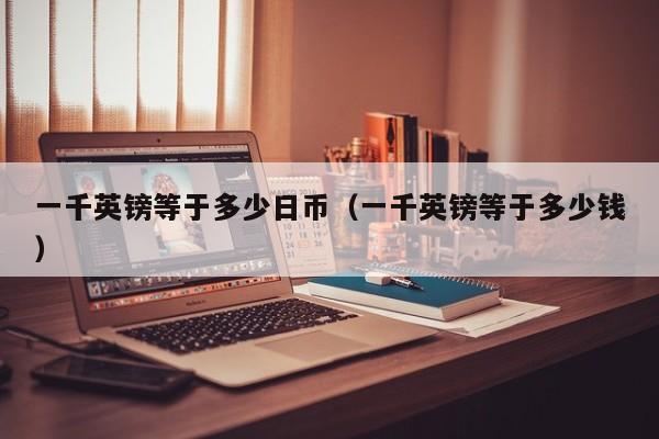 一千英镑等于多少日币（一千英镑等于多少钱）