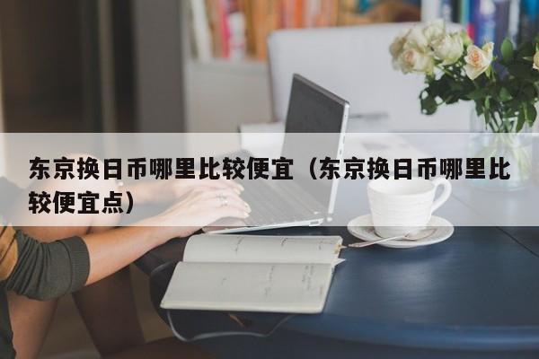 东京换日币哪里比较便宜（东京换日币哪里比较便宜点）