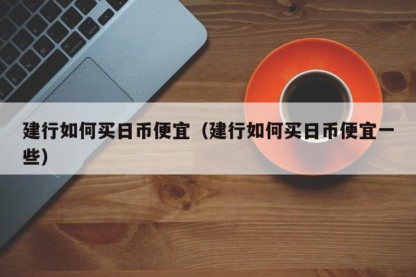 建行如何买日币便宜（建行如何买日币便宜一些）