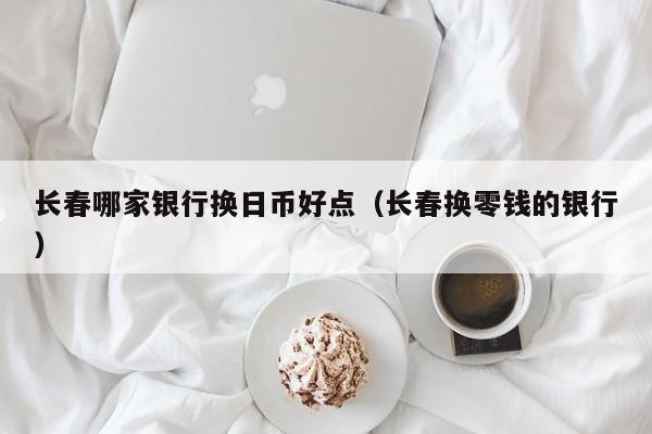 长春哪家银行换日币好点（长春换零钱的银行）