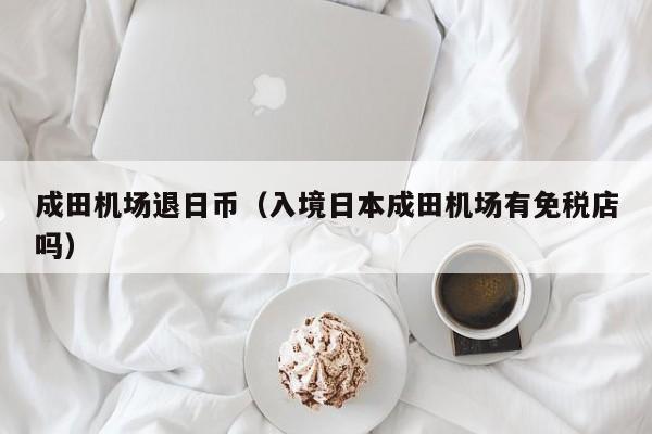 成田机场退日币（入境日本成田机场有免税店吗）