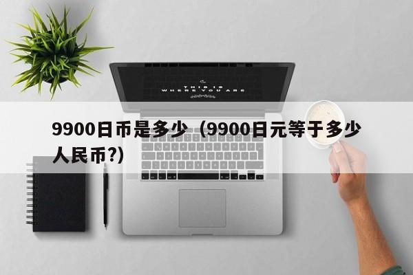 9900日币是多少（9900日元等于多少人民币?）