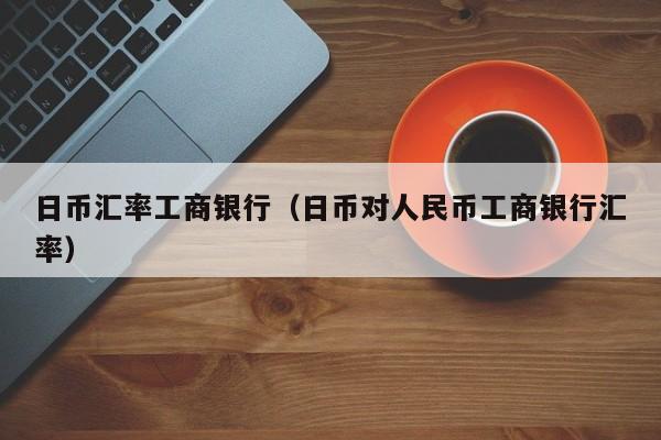 日币汇率工商银行（日币对人民币工商银行汇率）
