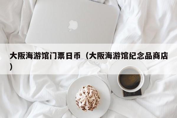 大阪海游馆门票日币（大阪海游馆纪念品商店）