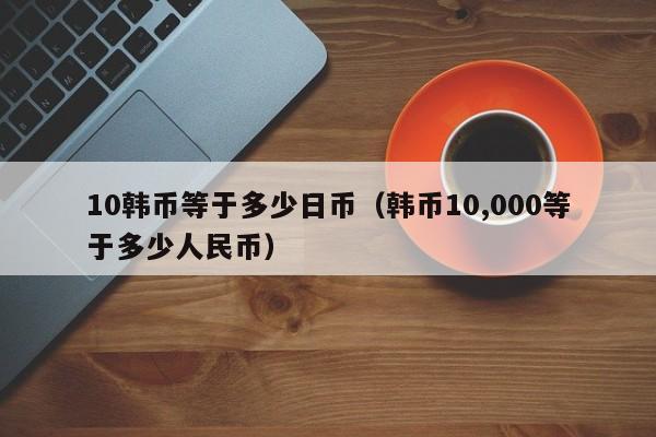 10韩币等于多少日币（韩币10,000等于多少人民币）