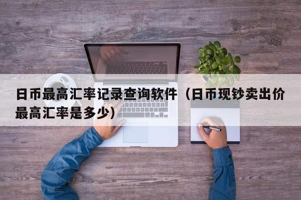 日币最高汇率记录查询软件（日币现钞卖出价最高汇率是多少）