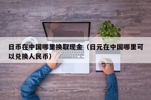 日币在中国哪里换取现金（日元在中国哪里可以兑换人民币）