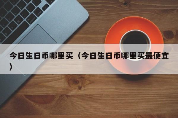 今日生日币哪里买（今日生日币哪里买最便宜）