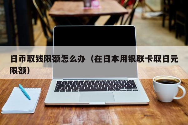 日币取钱限额怎么办（在日本用银联卡取日元限额）