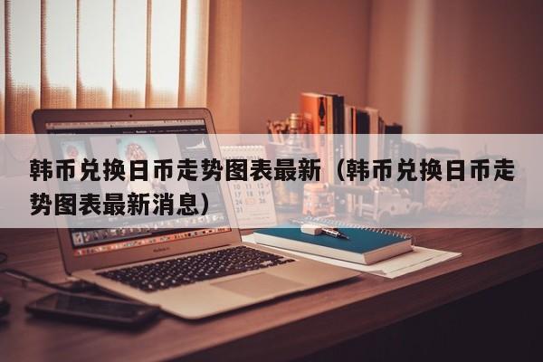 韩币兑换日币走势图表最新（韩币兑换日币走势图表最新消息）
