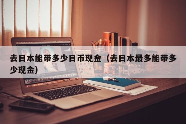 去日本能带多少日币现金（去日本最多能带多少现金）