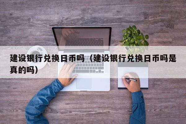 建设银行兑换日币吗（建设银行兑换日币吗是真的吗）