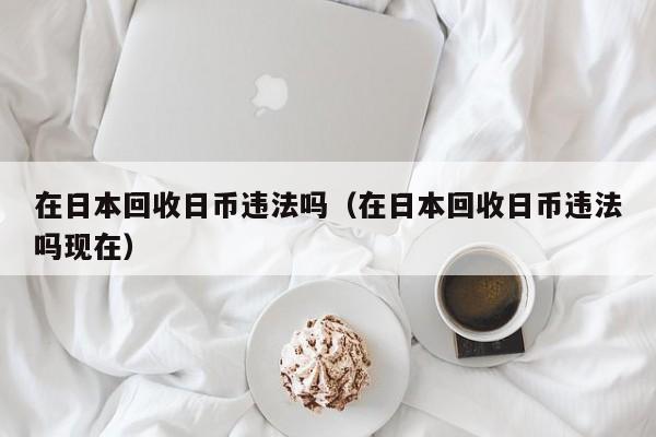 在日本回收日币违法吗（在日本回收日币违法吗现在）