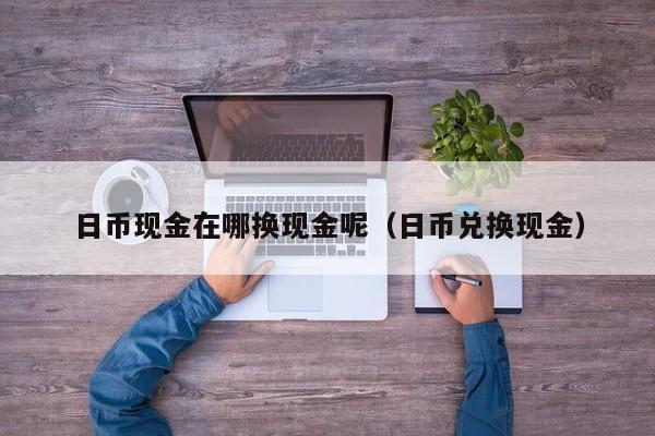 日币现金在哪换现金呢（日币兑换现金）